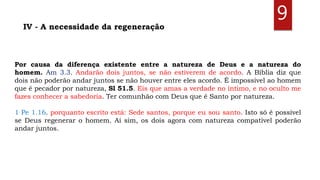 Por causa da diferença existente entre a natureza de Deus e a natureza do
homem. Am 3.3. Andarão dois juntos, se não estiverem de acordo. A Bíblia diz que
dois não poderão andar juntos se não houver entre eles acordo. É impossível ao homem
que é pecador por natureza, Sl 51.5. Eis que amas a verdade no íntimo, e no oculto me
fazes conhecer a sabedoria. Ter comunhão com Deus que é Santo por natureza.
1 Pe 1.16. porquanto escrito está: Sede santos, porque eu sou santo. Isto só é possível
se Deus regenerar o homem. Aí sim, os dois agora com natureza compatível poderão
andar juntos.
IV - A necessidade da regeneração
9
 