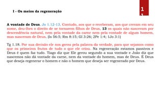 A vontade de Deus. Jo 1.12-13. Contudo, aos que o receberam, aos que creram em seu
nome, deu-lhes o direito de se tornarem filhos de Deus, 13 os quais não nasceram por
descendência natural, nem pela vontade da carne nem pela vontade de algum homem,
mas nasceram de Deus. (Is 56:5; Rm 8:15; Gl 3:26; 2Pe 1:4; 1Jo 3:1)
Tg 1.18. Por sua decisão ele nos gerou pela palavra da verdade, para que sejamos como
que os primeiros frutos de tudo o que ele criou. Na regeneração estamos passivos e
Deus é quem faz tudo. Tiago diz que Ele gerou segundo a sua vontade e João diz que
nascemos não dá vontade da carne, nem da vontade do homem, mas de Deus. É Deus
que deseja regenerar o homem e não o homem que deseja ser regenerado por Deus.
I - Os meios da regeneração 1
1
 