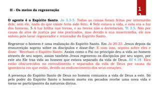 II - Os meios da regeneração
O agente é o Espírito Santo. Jo 3.3-5. Todas as coisas foram feitas por intermédio
dele; sem ele, nada do que existe teria sido feito. 4 Nele estava a vida, e esta era a luz
dos homens. 5 A luz brilha nas trevas, e as trevas não a derrotaram. Tt 3.5. Não por
causa de atos de justiça por nós praticados, mas devido à sua misericórdia, ele nos
salvou pelo lavar regenerador e renovador do Espírito Santo.
Regenerar o homem é uma realização do Espírito Santo. Em Jo 20.22. Jesus depois da
ressurreição soprou sobre os discípulos e disse-lhe: E com isso, soprou sobre eles e
disse: "Recebam o Espírito Santo. Assim como o Pai no princípio deu a vida ao homem
através de seu sopro, assim também Jesus regenerou os discípulos por seu sopro, por
este ato Ele traz vida ao homem que estava separado da vida de Deus. Ef 4.18. Eles
estão obscurecidos no entendimento e separados da vida de Deus por causa da
ignorância em que estão, devido ao endurecimento dos seus corações.
A presença do Espírito Santo de Deus no homem comunica a vida de Deus a este. Só
pelo poder do Espírito Santo o homem morto em pecados recebe uma nova vida e
torna-se participantes da natureza divina.
1
2
 