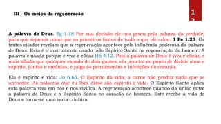 A palavra de Deus. Tg 1.18 Por sua decisão ele nos gerou pela palavra da verdade,
para que sejamos como que os primeiros frutos de tudo o que ele criou. 1 Pe 1.23. Os
textos citados revelam que a regeneração acontece pela influência poderosa da palavra
de Deus. Esta é o instrumento usado pelo Espírito Santo na regeneração do homem. A
palavra é usada porque é viva e eficaz Hb 4.12. Pois a palavra de Deus é viva e eficaz, e
mais afiada que qualquer espada de dois gumes; ela penetra ao ponto de dividir alma e
espírito, juntas e medulas, e julga os pensamentos e intenções do coração.
Ela é espírito e vida: Jo 6.63. O Espírito dá vida; a carne não produz nada que se
aproveite. As palavras que eu lhes disse são espírito e vida. O Espírito Santo aplica
esta palavra viva em nós e nos vivifica. A regeneração acontece quando da união entre
a palavra de Deus e o Espírito Santo no coração do homem. Este recebe a vida de
Deus e torna-se uma nova criatura.
III - Os meios da regeneração 1
3
 