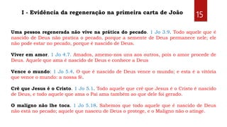 15I - Evidência da regeneração na primeira carta de João
Uma pessoa regenerada não vive na prática do pecado. 1 Jo 3.9. Todo aquele que é
nascido de Deus não pratica o pecado, porque a semente de Deus permanece nele; ele
não pode estar no pecado, porque é nascido de Deus.
Viver em amor. 1 Jo 4.7. Amados, amemo-nos uns aos outros, pois o amor procede de
Deus. Aquele que ama é nascido de Deus e conhece a Deus
Vence o mundo: 1 Jo 5.4. O que é nascido de Deus vence o mundo; e esta é a vitória
que vence o mundo: a nossa fé.
Crê que Jesus é o Cristo. 1 Jo 5.1. Todo aquele que crê que Jesus é o Cristo é nascido
de Deus, e todo aquele que ama o Pai ama também ao que dele foi gerado.
O maligno não lhe toca. 1 Jo 5.18. Sabemos que todo aquele que é nascido de Deus
não está no pecado; aquele que nasceu de Deus o protege, e o Maligno não o atinge.
 