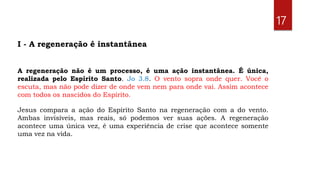 A regeneração não é um processo, é uma ação instantânea. É única,
realizada pelo Espírito Santo. Jo 3.8. O vento sopra onde quer. Você o
escuta, mas não pode dizer de onde vem nem para onde vai. Assim acontece
com todos os nascidos do Espírito.
Jesus compara a ação do Espírito Santo na regeneração com a do vento.
Ambas invisíveis, mas reais, só podemos ver suas ações. A regeneração
acontece uma única vez, é uma experiência de crise que acontece somente
uma vez na vida.
17
I - A regeneração é instantânea
 