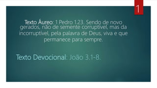 Texto Áureo: 1 Pedro 1.23. Sendo de novo
gerados, não de semente corruptível, mas da
incorruptível, pela palavra de Deus, viva e que
permanece para sempre.
Texto Devocional: João 3.1-8.
1
 
