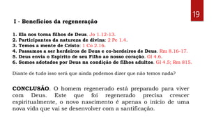 1. Ela nos torna filhos de Deus. Jo 1.12-13.
2. Participantes da natureza de divina: 2 Pe 1.4.
3. Temos a mente de Cristo: 1 Co 2.16.
4. Passamos a ser herdeiros de Deus e co-herdeiros de Deus. Rm 8.16-17.
5. Deus envia o Espírito de seu Filho ao nosso coração. Gl 4.6.
6. Somos adotados por Deus na condição de filhos adultos. Gl 4.5; Rm 815.
Diante de tudo isso será que ainda podemos dizer que não temos nada?
19
I - Benefícios da regeneração
CONCLUSÃO. O homem regenerado está preparado para viver
com Deus. Este que foi regenerado precisa crescer
espiritualmente, o novo nascimento é apenas o início de uma
nova vida que vai se desenvolver com a santificação.
 
