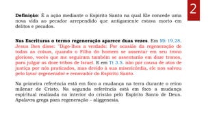 Definição: É a ação mediante o Espírito Santo na qual Ele concede uma
nova vida ao pecador arrependido que antigamente estava morto em
delitos e pecados.
2
Nas Escrituras o termo regeneração aparece duas vezes. Em Mt 19.28.
Jesus lhes disse: "Digo-lhes a verdade: Por ocasião da regeneração de
todas as coisas, quando o Filho do homem se assentar em seu trono
glorioso, vocês que me seguiram também se assentarão em doze tronos,
para julgar as doze tribos de Israel. E em Tt 3.5. não por causa de atos de
justiça por nós praticados, mas devido à sua misericórdia, ele nos salvou
pelo lavar regenerador e renovador do Espírito Santo.
Na primeira referência está em foco a mudança na terra durante o reino
milenar de Cristo. Na segunda referência está em foco a mudança
espiritual realizada no interior do cristão pelo Espírito Santo de Deus.
Apalavra grega para regeneração – aliggenesía.
 