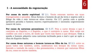 6
Por causa da morte espiritual. Ef 2.1. Vocês estavam mortos em suas
transgressões e pecados. Deus formou o homem do pó da terra e soprou nele o
fôlego da vida e este tornou-se alma vivente. Gn 2.7, porém com a queda
(primeiro pecado) o homem morreu espiritualmente e necessita urgentemente
nascer de novo.
Por causa da natureza pecaminosa. Gl 5.17. Pois a carne deseja o que é
contrário ao Espírito; e o Espírito, o que é contrário à carne. Eles estão em
conflito um com o outro, de modo que vocês não fazem o que desejam. Com a
queda o homem adquiriu uma natureza inclinada para o mal e que se opõe a
obra do Espírito Santo.
Por causa dessa natureza o homem tornou-se filho da ira. Ef 2.3. entre os
quais todos nós também, antes, andávamos nos desejos da nossa carne,
fazendo a vontade da carne e dos pensamentos; e éramos por natureza filhos
da ira, como os outros também.
I - A necessidade da regeneração
 