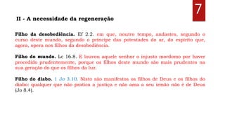 7II - A necessidade da regeneração
Filho da desobediência. Ef 2.2. em que, noutro tempo, andastes, segundo o
curso deste mundo, segundo o príncipe das potestades do ar, do espírito que,
agora, opera nos filhos da desobediência.
Filho do mundo. Lc 16.8. E louvou aquele senhor o injusto mordomo por haver
procedido prudentemente, porque os filhos deste mundo são mais prudentes na
sua geração do que os filhos da luz.
Filho do diabo. 1 Jo 3.10. Nisto são manifestos os filhos de Deus e os filhos do
diabo: qualquer que não pratica a justiça e não ama a seu irmão não é de Deus
(Jo 8.4).
 