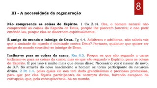 8
Não compreende as coisas do Espírito. 1 Co 2.14. Ora, o homem natural não
compreende as coisas do Espírito de Deus, porque lhe parecem loucura; e não pode
entendê-las, porque elas se discernem espiritualmente.
É amigo do mundo e inimigo de Deus. Tg 4.4. Adúlteros e adúlteras, não sabeis vós
que a amizade do mundo é inimizade contra Deus? Portanto, qualquer que quiser ser
amigo do mundo constitui-se inimigo de Deus.
Inclina-se para as coisas da carne. Rm 8.5. Porque os que são segundo a carne
inclinam-se para as coisas da carne; mas os que são segundo o Espírito, para as coisas
do Espírito. É por isso é muito mais que Jesus disse: Necessário vos é nascer de novo.
Jo 3.7. Só através do novo nascimento o homem se torna participante da natureza
divina. 2 Pe 1.4. pelas quais ele nos tem dado grandíssimas e preciosas promessas,
para que por elas fiqueis participantes da natureza divina, havendo escapado da
corrupção, que, pela concupiscência, há no mundo.
III - A necessidade da regeneração
 