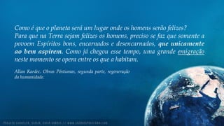Como é que o planeta será um lugar onde os homens serão felizes?
Para que na Terra sejam felizes os homens, preciso se faz que somente a
povoem Espíritos bons, encarnados e desencarnados, que unicamente
ao bem aspirem. Como já chegou esse tempo, uma grande emigração
neste momento se opera entre os que a habitam.
Allan Kardec. Obras Póstumas, segunda parte, regeneração
da humanidade.
 