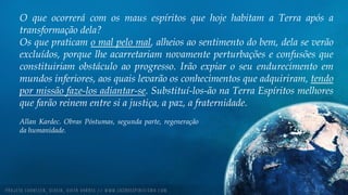 O que ocorrerá com os maus espíritos que hoje habitam a Terra após a
transformação dela?
Os que praticam o mal pelo mal, alheios ao sentimento do bem, dela se verão
excluídos, porque lhe acarretariam novamente perturbações e confusões que
constituiriam obstáculo ao progresso. Irão expiar o seu endurecimento em
mundos inferiores, aos quais levarão os conhecimentos que adquiriram, tendo
por missão faze-los adiantar-se. Substituí-los-ão na Terra Espíritos melhores
que farão reinem entre si a justiça, a paz, a fraternidade.
Allan Kardec. Obras Póstumas, segunda parte, regeneração
da humanidade.
 