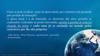 Como se pode verificar, como na época atual, que o homem está passando
pelo período de transição?
A época atual é a da transição, os elementos das duas gerações se
confundem. Colocados no ponto intermédio, assistis à partida de uma e a
chegada da outra, e cada uma já se assinala no mundo pelos
caracteres que lhe são próprios.
Allan Kardec. Obras Póstumas, segunda parte, regeneração
da humanidade.
 