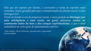 Pelo que foi exposto por Kardec, é necessário a vinda de espíritos mais
evoluídos, (nova geração) para que a transformação do planeta ocorra. Como
distingui-los?
Tendo de fundar a era do progresso moral, a nova geração se distingue por
uma inteligência e uma razão, em geral, precoces, juntas ao
sentimento inato do bem e das crenças espiritualistas, o que é sinal
indubitável de certo grau de adiantamento anterior.
Allan Kardec. Obras Póstumas, segunda parte, regeneração
da humanidade.
 