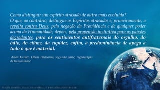 Como distinguir um espírito atrasado de outro mais evoluído?
O que, ao contrário, distingue os Espíritos atrasados é, primeiramente, a
revolta contra Deus, pela negação da Providência e de qualquer poder
acima da Humanidade; depois, pela propensão instintiva para as paixões
degradantes, para os sentimentos antifraternais do orgulho, do
ódio, do ciúme, da cupidez, enfim, a predominância de apego a
tudo o que é material.
Allan Kardec. Obras Póstumas, segunda parte, regeneração
da humanidade.
 