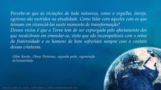 Percebe-se que as viciações de toda natureza, como o orgulho, inveja,
egoísmo são nutridos na atualidade. Como lidar com aqueles com os que
teimam em vivenciá-las neste momento de transformação?
Desses vícios é que a Terra tem de ser expurgada pelo afastamento dos
que recalcitram em emendar-se, visto que são incompatíveis com o reino
da fraternidade e os homens de bem sofreriam sempre com o contato
dessas criaturas.
Allan Kardec. Obras Póstumas, segunda parte, regeneração
da humanidade.
 