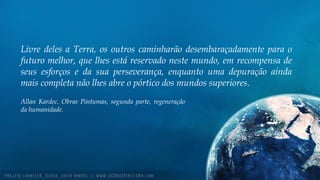 Livre deles a Terra, os outros caminharão desembaraçadamente para o
futuro melhor, que lhes está reservado neste mundo, em recompensa de
seus esforços e da sua perseverança, enquanto uma depuração ainda
mais completa não lhes abre o pórtico dos mundos superiores.
Allan Kardec. Obras Póstumas, segunda parte, regeneração
da humanidade.
 