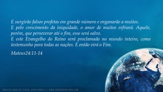 E surgirão falsos profetas em grande número e enganarão a muitos.
E pelo crescimento da iniquidade, o amor de muitos esfriará. Aquele,
porém, que perseverar até o fim, esse será salvo.
E este Evangelho do Reino será proclamado no mundo inteiro, como
testemunho para todas as nações. E então virá o Fim.
Mateus24:11-14
 