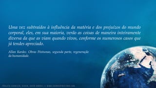 Uma vez subtraídos à influência da matéria e dos prejuízos do mundo
corporal, eles, em sua maioria, verão as coisas de maneira inteiramente
diversa da que as viam quando vivos, conforme os numerosos casos que
já tendes apreciado.
Allan Kardec. Obras Póstumas, segunda parte, regeneração
da humanidade.
 