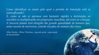 Como identificar os sinais pelo qual o período de transição está se
intensificando?
E, como se não se operasse com bastante rapidez a destruição, os
suicídios se multiplicarão em proporções inauditas, até entre as crianças.
A loucura jamais terá atingido tão grande quantidade de homens que,
antes mesmo de morrerem, estarão riscados do número dos vivos.
Allan Kardec. Obras Póstumas, segunda parte, regeneração
da humanidade.
 