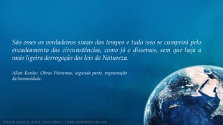 São esses os verdadeiros sinais dos tempos e tudo isso se cumprirá pelo
encadeamento das circunstâncias, como já o dissemos, sem que haja a
mais ligeira derrogação das leis da Natureza.
Allan Kardec. Obras Póstumas, segunda parte, regeneração
da humanidade.
 
