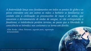 A fraternidade lança seus fundamentos em todos os pontos do globo e os
povos estendem uns aos outros as mãos; a barbárie se familiariza no
contato com a civilização; os preconceitos de raças e de seitas, que
causaram o derramamento de ondas de sangue, se vão extinguindo; o
fanatismo, a intolerância perdem terreno, ao passo que a liberdade de
consciência se introduz nos costumes e se torna um direito.
Allan Kardec. Obras Póstumas, segunda parte, regeneração
da humanidade.
 