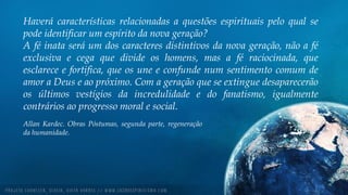 Haverá características relacionadas a questões espirituais pelo qual se
pode identificar um espírito da nova geração?
A fé inata será um dos caracteres distintivos da nova geração, não a fé
exclusiva e cega que divide os homens, mas a fé raciocinada, que
esclarece e fortifica, que os une e confunde num sentimento comum de
amor a Deus e ao próximo. Com a geração que se extingue desaparecerão
os últimos vestígios da incredulidade e do fanatismo, igualmente
contrários ao progresso moral e social.
Allan Kardec. Obras Póstumas, segunda parte, regeneração
da humanidade.
 