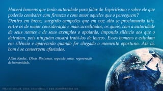 Haverá homens que terão autoridade para falar do Espiritismo e sobre ele que
poderão combater com firmeza e com amor aqueles que o perseguem?
Dentro em breve, surgirão campeões que em voz alta se proclamarão tais,
entre os de maior consideração e mais acreditados, os quais, com a autoridade
de seus nomes e de seus exemplos o apoiarão, impondo silêncio aos que o
detratem, pois ninguém ousará tratá-los de loucos. Esses homens o estudam
em silêncio e aparecerão quando for chegado o momento oportuno. Até lá,
bom é se conservem afastados.
Allan Kardec. Obras Póstumas, segunda parte, regeneração
da humanidade.
 