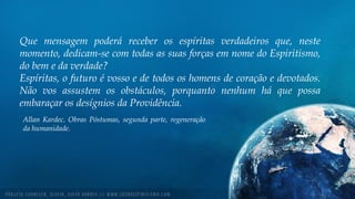 Que mensagem poderá receber os espíritas verdadeiros que, neste
momento, dedicam-se com todas as suas forças em nome do Espiritismo,
do bem e da verdade?
Espíritas, o futuro é vosso e de todos os homens de coração e devotados.
Não vos assustem os obstáculos, porquanto nenhum há que possa
embaraçar os desígnios da Providência.
Allan Kardec. Obras Póstumas, segunda parte, regeneração
da humanidade.
 