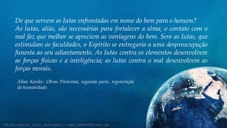 De que servem as lutas enfrentadas em nome do bem para o homem?
As lutas, aliás, são necessárias para fortalecer a alma; o contato com o
mal faz que melhor se apreciem as vantagens do bem. Sem as lutas, que
estimulam as faculdades, o Espírito se entregaria a uma despreocupação
funesta ao seu adiantamento. As lutas contra os elementos desenvolvem
as forças físicas e a inteligência; as lutas contra o mal desenvolvem as
forças morais.
Allan Kardec. Obras Póstumas, segunda parte, regeneração
da humanidade.
 