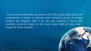“Assim serão confirmadas as palavras do Cristo, já que todas devem ter
cumprimento e muitas se realizam neste momento, porque os tempos
preditos são chegados. Mas é em vão que, tomando a figura pela
realidade, procurais sinais no céu: esses sinais estão ao vosso lado e
surgem de todas as partes.”
 