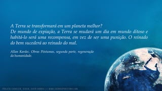 A Terra se transformará em um planeta melhor?
De mundo de expiação, a Terra se mudará um dia em mundo ditoso e
habitá-lo será uma recompensa, em vez de ser uma punição. O reinado
do bem sucederá ao reinado do mal.
Allan Kardec. Obras Póstumas, segunda parte, regeneração
da humanidade.
 