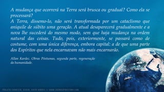 A mudança que ocorrerá na Terra será brusca ou gradual? Como ela se
processará?
A Terra, dissemo-lo, não será transformada por um cataclismo que
aniquile de súbito uma geração. A atual desaparecerá gradualmente e a
nova lhe sucederá do mesmo modo, sem que haja mudança na ordem
natural das coisas. Tudo, pois, exteriormente, se passará como de
costume, com uma única diferença, embora capital: a de que uma parte
dos Espíritos que nela encarnavam não mais encarnarão.
Allan Kardec. Obras Póstumas, segunda parte, regeneração
da humanidade.
 