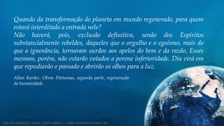 Quando da transformação do planeta em mundo regenerado, para quem
estará interditada a entrada nele?
Não haverá, pois, exclusão definitiva, senão dos Espíritos
substancialmente rebeldes, daqueles que o orgulho e o egoísmo, mais do
que a ignorância, tornaram surdos aos apelos do bem e da razão. Esses
mesmos, porém, não estarão votados a perene inferioridade. Dia virá em
que repudiarão o passado e abrirão os olhos para a luz.
Allan Kardec. Obras Póstumas, segunda parte, regeneração
da humanidade.
 