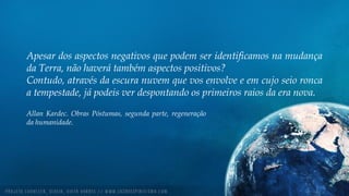 Apesar dos aspectos negativos que podem ser identificamos na mudança
da Terra, não haverá também aspectos positivos?
Contudo, através da escura nuvem que vos envolve e em cujo seio ronca
a tempestade, já podeis ver despontando os primeiros raios da era nova.
Allan Kardec. Obras Póstumas, segunda parte, regeneração
da humanidade.
 
