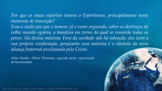 Por que os maus espíritos temem o Espiritismo, principalmente neste
momento de transição?
Essa a razão por que o temem; já o veem erguendo, sobre os destroços do
velho mundo egoísta, a bandeira em torno da qual se reunirão todos os
povos. Na divina máxima: Fora da caridade não há salvação, eles leem a
sua própria condenação, porquanto essa máxima é o símbolo da nova
aliança fraternal proclamada pelo Cristo.
Allan Kardec. Obras Póstumas, segunda parte, regeneração
da humanidade.
 