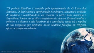 “O período filosófico é marcado pelo aparecimento de O Livro dos
Espíritos. O Espiritismo é aprofundado e se depura, tendendo à unidade
de doutrina e constituindo‐se em Ciência. A partir deste momento o
Espiritismo tomou um caráter completamente diverso. Entreviram‐lhe o
objetivo e o alcance e nele hauriram fé e consolação, sendo tal a rapidez
de seu progresso que nenhuma outra doutrina filosófica ou religiosa
oferece exemplo semelhante.
 