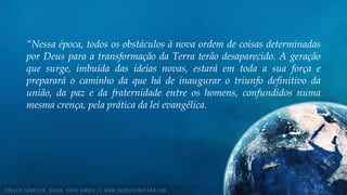 “Nessa época, todos os obstáculos à nova ordem de coisas determinadas
por Deus para a transformação da Terra terão desaparecido. A geração
que surge, imbuída das ideias novas, estará em toda a sua força e
preparará o caminho da que há de inaugurar o triunfo definitivo da
união, da paz e da fraternidade entre os homens, confundidos numa
mesma crença, pela prática da lei evangélica.
 