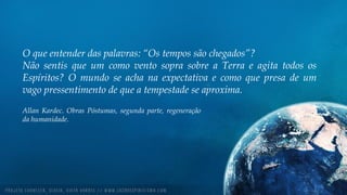 O que entender das palavras: “Os tempos são chegados”?
Não sentis que um como vento sopra sobre a Terra e agita todos os
Espíritos? O mundo se acha na expectativa e como que presa de um
vago pressentimento de que a tempestade se aproxima.
Allan Kardec. Obras Póstumas, segunda parte, regeneração
da humanidade.
 