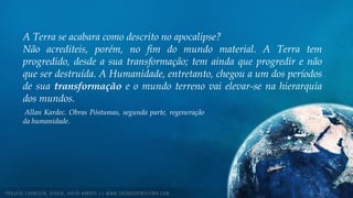 A Terra se acabara como descrito no apocalipse?
Não acrediteis, porém, no fim do mundo material. A Terra tem
progredido, desde a sua transformação; tem ainda que progredir e não
que ser destruída. A Humanidade, entretanto, chegou a um dos períodos
de sua transformação e o mundo terreno vai elevar-se na hierarquia
dos mundos.
Allan Kardec. Obras Póstumas, segunda parte, regeneração
da humanidade.
 
