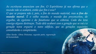 As escrituras anunciam um fim. O Espiritismo já nos afirma que o
mundo não se acabará, então que fim é esse?
O que se prepara não é, pois, o fim do mundo material, mas o fim do
mundo moral. É o velho mundo, o mundo dos preconceitos, do
orgulho, do egoísmo e do fanatismo que se esboroa. Cada dia leva
consigo alguns destroços. Tudo dele acabará com a geração que se vai e a
geração nova erguerá o novo edifício, que as gerações seguintes
consolidarão e completarão.
Allan Kardec. Obras Póstumas, segunda parte, regeneração
da humanidade.
 