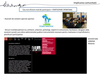 Implicarea comunitatii
Cea mai eficient mod de participare = PARTICIPARE SPONTANA
- Asociatii de cetateni aparute spontan
- Birouri multidisciplinare (cu arhitecti, urbanisti, politologi, experti in comunicare, facilitatori, designer web,
asistenti sociali) care ofera administratiei publice instrumentele necesare pentru realizarea in mod eficient a
planificarii participative
AVVENTURA
URBANA
Website
 