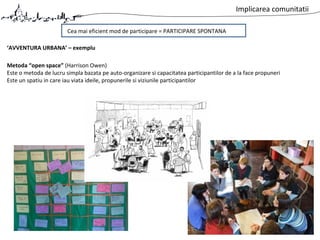 Implicarea comunitatii
Cea mai eficient mod de participare = PARTICIPARE SPONTANA
Metoda “open space” (Harrison Owen)
Este o metoda de lucru simpla bazata pe auto-organizare si capacitatea participantilor de a la face propuneri
Este un spatiu in care iau viata ideile, propunerile si viziunile participantilor
‘AVVENTURA URBANA’ – exemplu
 
