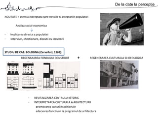 De la date la perceptie
NOUTATE = atentia indreptata spre nevoile si asteptarile populatiei
Analiza social-economica
- Implicarea directa a populatiei
- Interviuri, chestionare, discutii cu locuitorii
STUDIU DE CAZ: BOLOGNA (Cervellati, 1969):
REGENARAREA FONDULUI CONSTRUIT + REGENERAREA CULTURALA SI IDEOLOGICA
- REVITALIZAREA CENTRULUI ISTORIC
- INTERPRETAREA CULTURALA A ARHITECTURII
promovarea culturii traditionale
adecvarea functiunii la programul de arhitectura
 