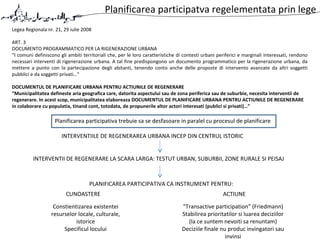 Planificarea participatva regelementata prin lege
Legea Regionala nr. 21, 29 iulie 2008
ART. 3
DOCUMENTO PROGRAMMATICO PER LA RIGENERAZIONE URBANA
“I comuni definiscono gli ambiti territoriali che, per le loro caratteristiche di contesti urbani periferici e marginali interessati, rendono
necessari interventi di rigenerazione urbana. A tal fine predispongono un documento programmatico per la rigenerazione urbana, da
mettere a punto con la partecipazione degli abitanti, tenendo conto anche delle proposte di intervento avanzate da altri soggetti
pubblici e da soggetti privati…”
DOCUMENTUL DE PLANIFICARE URBANA PENTRU ACTIUNILE DE REGENERARE
“Municipalitatea defineste aria geografica care, datorita aspectului sau de zona periferica sau de suburbie, necesita interventii de
regenerare. In acest scop, municipalitatea elaboreaza DOCUMENTUL DE PLANIFICARE URBANA PENTRU ACTIUNILE DE REGENERARE
in colaborare cu populatia, tinand cont, totodata, de propunerile altor actori interesati (publici si privati)…”
INTERVENTIILE DE REGENERAREA URBANA INCEP DIN CENTRUL ISTORIC
INTERVENTII DE REGENERARE LA SCARA LARGA: TESTUT URBAN, SUBURBII, ZONE RURALE SI PEISAJ
PLANIFICAREA PARTICIPATIVA CA INSTRUMENT PENTRU:
CUNOASTERE ACTIUNE
Planificarea participativa trebuie sa se desfasoare in paralel cu procesul de planificare
“Transactive participation” (Friedmann)
Stabilirea prioritatilor si luarea deciziilor
(la ce suntem nevoiti sa renuntam)
Deciziile finale nu produc invingatori sau
invinsi
Constientizarea existentei
resurselor locale, culturale,
istorice
Specificul locului
 