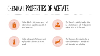 Chemical Properties of Acetate
Effect of alkalis: It is stable to water even at a boil
and can withstand soap solutions and alkalis at
normal temperatures.
Effect of acids: It is unaffected by a thin solution
but is attacked by strong acids. The degradation of
molecules occurs and the chain breaks.
Effect of oxidizing agents: Mild oxidizing agents
may be utilized i.e. chlorine is old and mild
peroxide.
Effect of organisms: It is resistant to attack by
bacteria and mildew but it is attacked by the
moth which makes holes in the fabric.
 