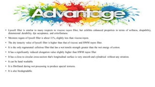 • Lyocell fiber is similar in many respects to viscose rayon fiber, but exhibits enhanced properties in terms of softness, drapability,
dimensional durability, dye acceptance, and colorfastness.
• Moisture regain of lyocell fiber is about 11%, slightly less than viscose-rayon.
• The dry tenacity value of lyocell fiber is higher than that of viscose and HWM rayon fiber.
• It is the only regenerated cellulose fiber that has a wet tensile strength greater than the wet energy of cotton.
• It has a significantly reduced elongation value slightly higher than HWM rayon fiber
• It has a close to circular cross-section that's longitudinal surface is very smooth and cylindrical without any striation.
• It can be hand washable
• It is fibrillated during wet processing to produce special textures.
• It is also biodegradable.
 