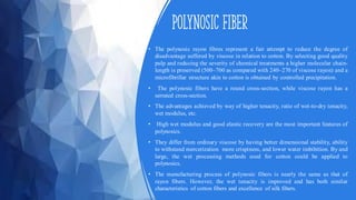 Polynosic fiber
• The polynosic rayon fibres represent a fair attempt to reduce the degree of
disadvantage suffered by viscose in relation to cotton. By selecting good quality
pulp and reducing the severity of chemical treatments a higher molecular chain-
length is preserved (500–700 as compared with 240–270 of viscose rayon) and a
microfibrillar structure akin to cotton is obtained by controlled precipitation.
• The polynosic fibers have a round cross-section, while viscose rayon has a
serrated cross-section.
• The advantages achieved by way of higher tenacity, ratio of wet-to-dry tenacity,
wet modulus, etc.
• High wet modulus and good elastic recovery are the most important features of
polynosics.
• They differ from ordinary viscose by having better dimensional stability, ability
to withstand mercerization more crispiness, and lower water imbibition. By and
large, the wet processing methods used for cotton could be applied to
polynosics.
• The manufacturing process of polynosic fibers is nearly the same as that of
rayon fibers. However, the wet tenacity is improved and has both similar
characteristics of cotton fibers and excellence of silk fibers.
 