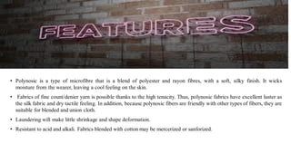 • Polynosic is a type of microfibre that is a blend of polyester and rayon fibres, with a soft, silky finish. It wicks
moisture from the wearer, leaving a cool feeling on the skin.
• Fabrics of fine count/denier yarn is possible thanks to the high tenacity. Thus, polynosic fabrics have excellent luster as
the silk fabric and dry tactile feeling. In addition, because polynosic fibers are friendly with other types of fibers, they are
suitable for blended and union cloth.
• Laundering will make little shrinkage and shape deformation.
• Resistant to acid and alkali. Fabrics blended with cotton may be mercerized or sanforized.
 