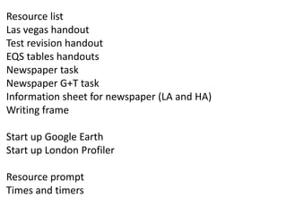 Resource list
Las vegas handout
Test revision handout
EQS tables handouts
Newspaper task
Newspaper G+T task
Information sheet for newspaper (LA and HA)
Writing frame
Start up Google Earth
Start up London Profiler
Resource prompt
Times and timers
 