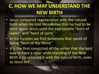 C. HOW WE MAY UNDERSTAND THE NEW BIRTHJesus compared regeneration with the natural birth when He told Nicodemus that he had to be born again. Jesus used the expressions “born of water” and “born of spirit.” In the Epistles we find Scriptures that speak of being “born of the Word.”It is the firm conviction of the writer that the best way to have a clear understanding of the New Birth is to compare it with the natural birth, even as Jesus did.