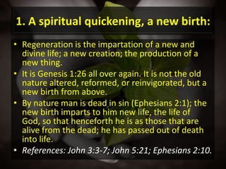1. A spiritual quickening, a new birth:Regeneration is the impartation of a new and divine life; a new creation; the production of a new thing.It is Genesis 1:26 all over again. It is not the old nature altered, reformed, or reinvigorated, but a new birth from above. By nature man is dead in sin (Ephesians 2:1); the new birth imparts to him new life, the life of God, so that henceforth he is as those that are alive from the dead; he has passed out of death into life.References: John 3:3-7; John 5:21; Ephesians 2:10.